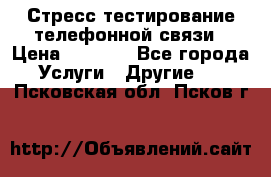 Стресс-тестирование телефонной связи › Цена ­ 1 000 - Все города Услуги » Другие   . Псковская обл.,Псков г.